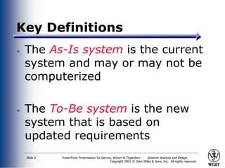 PowerPoint Presentation for Dennis, Wixom & Tegardem Systems Analysis and Design
Copyright 2001 © John Wiley & Sons, Inc. All rights reserved.
Slide 2
Key Definitions
The As-Is system is the current
system and may or may not be
computerized
The To-Be system is the new
system that is based on
updated requirements
 