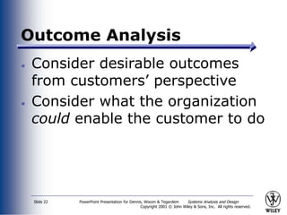 PowerPoint Presentation for Dennis, Wixom & Tegardem Systems Analysis and Design
Copyright 2001 © John Wiley & Sons, Inc. All rights reserved.
Slide 22
Outcome Analysis
Consider desirable outcomes
from customers’ perspective
Consider what the organization
could enable the customer to do
 