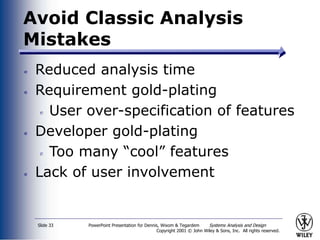 PowerPoint Presentation for Dennis, Wixom & Tegardem Systems Analysis and Design
Copyright 2001 © John Wiley & Sons, Inc. All rights reserved.
Slide 33
Avoid Classic Analysis
Mistakes
Reduced analysis time
Requirement gold-plating
User over-specification of features
Developer gold-plating
Too many “cool” features
Lack of user involvement
 