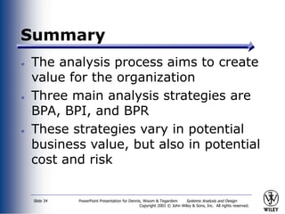 PowerPoint Presentation for Dennis, Wixom & Tegardem Systems Analysis and Design
Copyright 2001 © John Wiley & Sons, Inc. All rights reserved.
Slide 34
Summary
The analysis process aims to create
value for the organization
Three main analysis strategies are
BPA, BPI, and BPR
These strategies vary in potential
business value, but also in potential
cost and risk
 