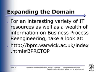 PowerPoint Presentation for Dennis, Wixom & Tegardem Systems Analysis and Design
Copyright 2001 © John Wiley & Sons, Inc. All rights reserved.
Slide 35
Expanding the Domain
For an interesting variety of IT
resources as well as a wealth of
information on Business Process
Reengineering, take a look at:
http://bprc.warwick.ac.uk/index
.html#BPRCTOP
 