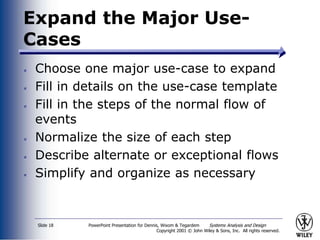 PowerPoint Presentation for Dennis, Wixom & Tegardem Systems Analysis and Design
Copyright 2001 © John Wiley & Sons, Inc. All rights reserved.
Slide 18
Expand the Major Use-
Cases
Choose one major use-case to expand
Fill in details on the use-case template
Fill in the steps of the normal flow of
events
Normalize the size of each step
Describe alternate or exceptional flows
Simplify and organize as necessary
 