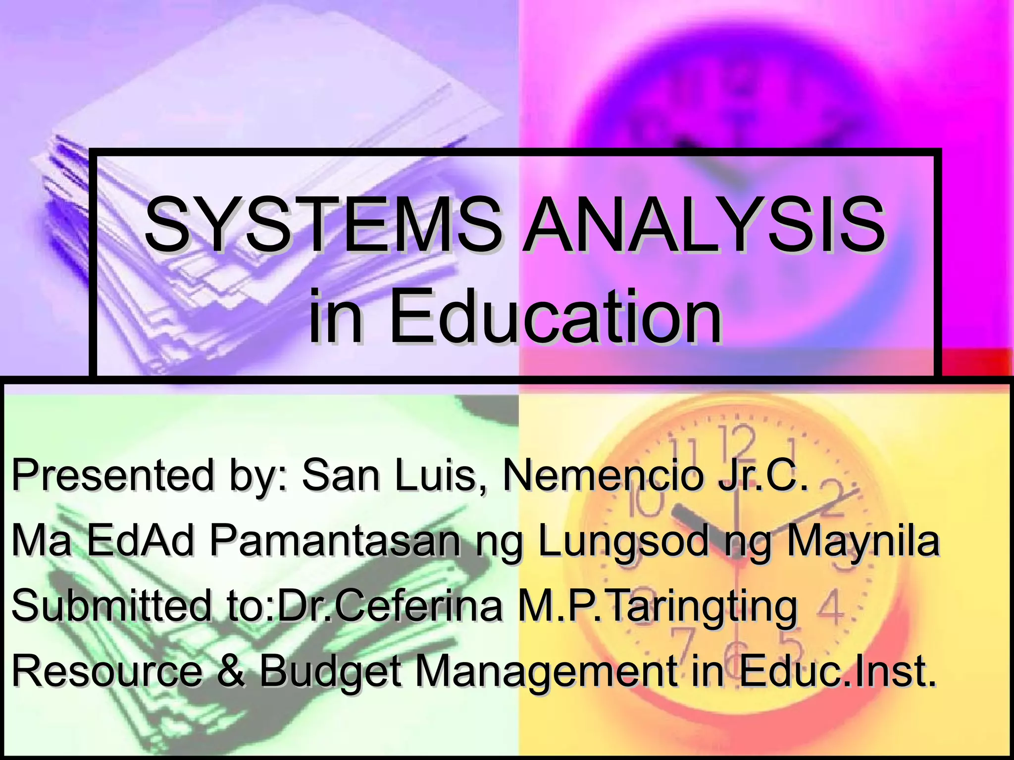 SYSTEMS ANALYSISSYSTEMS ANALYSIS
in Educationin Education
Presented by: San Luis, Nemencio Jr.C.Presented by: San Luis, Nemencio Jr.C.
Ma EdAd Pamantasan ng Lungsod ng MaynilaMa EdAd Pamantasan ng Lungsod ng Maynila
Submitted to:Dr.Ceferina M.P.TaringtingSubmitted to:Dr.Ceferina M.P.Taringting
Resource & Budget Management in Educ.Inst.Resource & Budget Management in Educ.Inst.
 