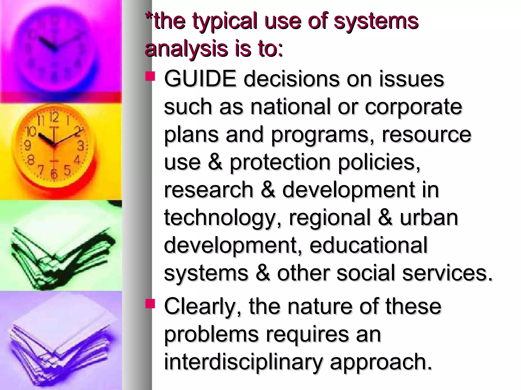 *the typical use of systems*the typical use of systems
analysis is to:analysis is to:
 GUIDE decisions on issuesGUIDE decisions on issues
such as national or corporatesuch as national or corporate
plans and programs, resourceplans and programs, resource
use & protection policies,use & protection policies,
research & development inresearch & development in
technology, regional & urbantechnology, regional & urban
development, educationaldevelopment, educational
systems & other social services.systems & other social services.
 Clearly, the nature of theseClearly, the nature of these
problems requires anproblems requires an
interdisciplinary approach.interdisciplinary approach.
 