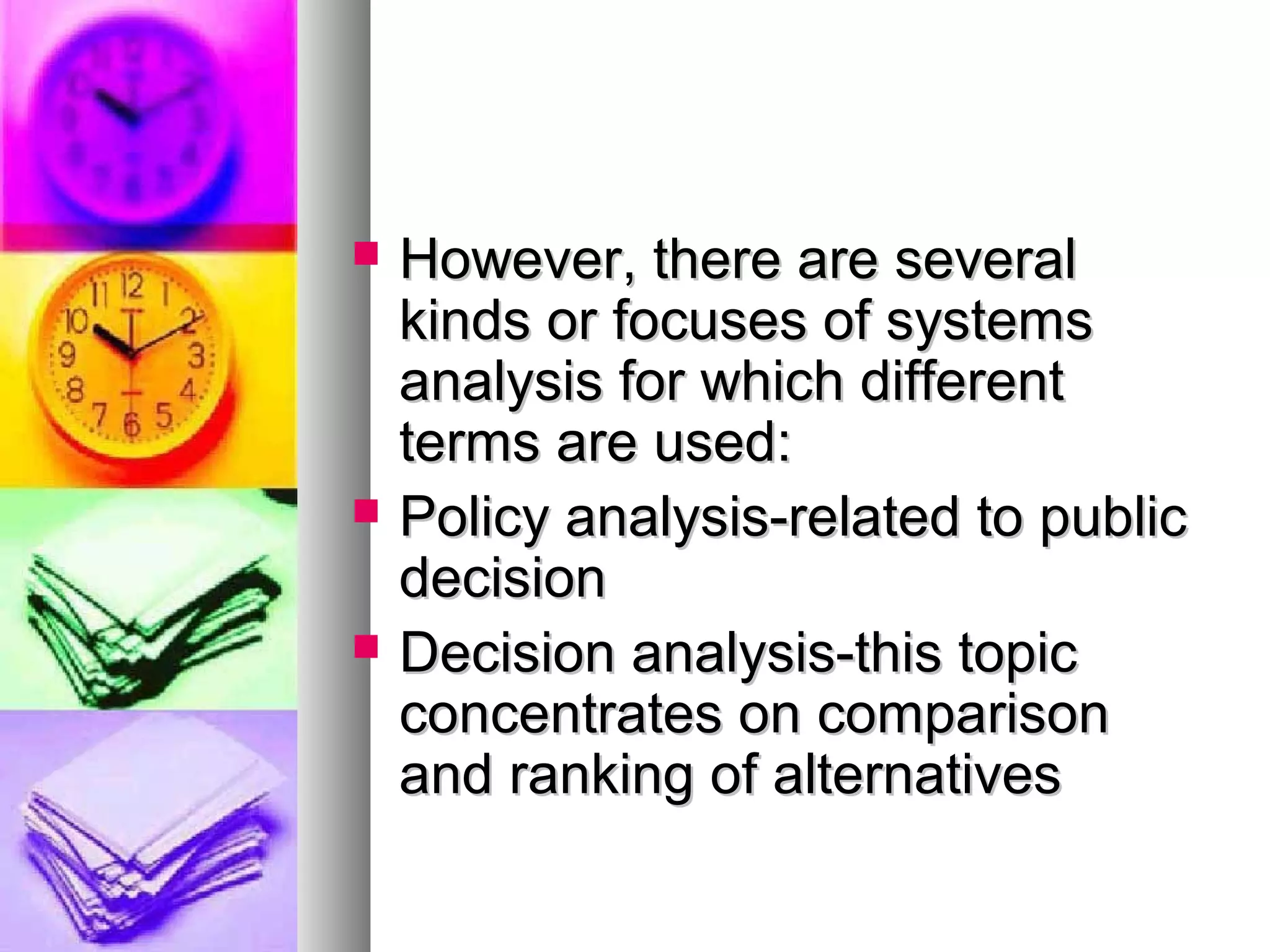  However, there are severalHowever, there are several
kinds or focuses of systemskinds or focuses of systems
analysis for which differentanalysis for which different
terms are used:terms are used:
 Policy analysis-related to publicPolicy analysis-related to public
decisiondecision
 Decision analysis-this topicDecision analysis-this topic
concentrates on comparisonconcentrates on comparison
and ranking of alternativesand ranking of alternatives
 
