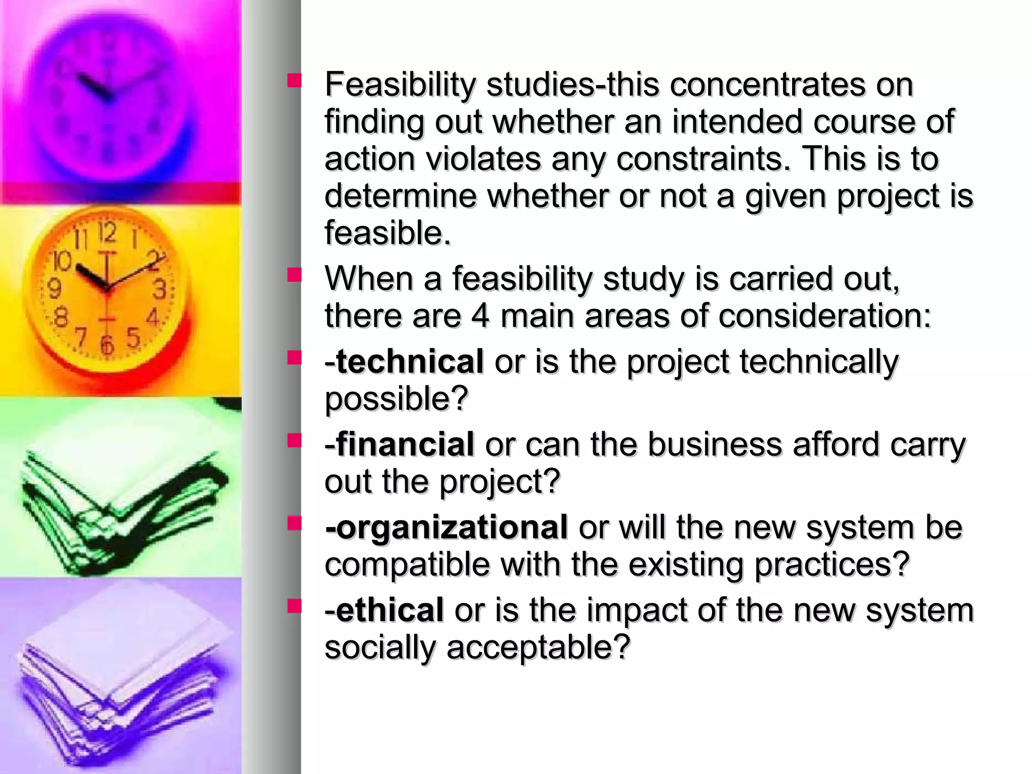  Feasibility studies-this concentrates onFeasibility studies-this concentrates on
finding out whether an intended course offinding out whether an intended course of
action violates any constraints. This is toaction violates any constraints. This is to
determine whether or not a given project isdetermine whether or not a given project is
feasible.feasible.
 When a feasibility study is carried out,When a feasibility study is carried out,
there are 4 main areas of consideration:there are 4 main areas of consideration:
 --technicaltechnical or is the project technicallyor is the project technically
possible?possible?
 --financialfinancial or can the business afford carryor can the business afford carry
out the project?out the project?
 -organizational-organizational or will the new system beor will the new system be
compatible with the existing practices?compatible with the existing practices?
 --ethicalethical or is the impact of the new systemor is the impact of the new system
socially acceptable?socially acceptable?
 