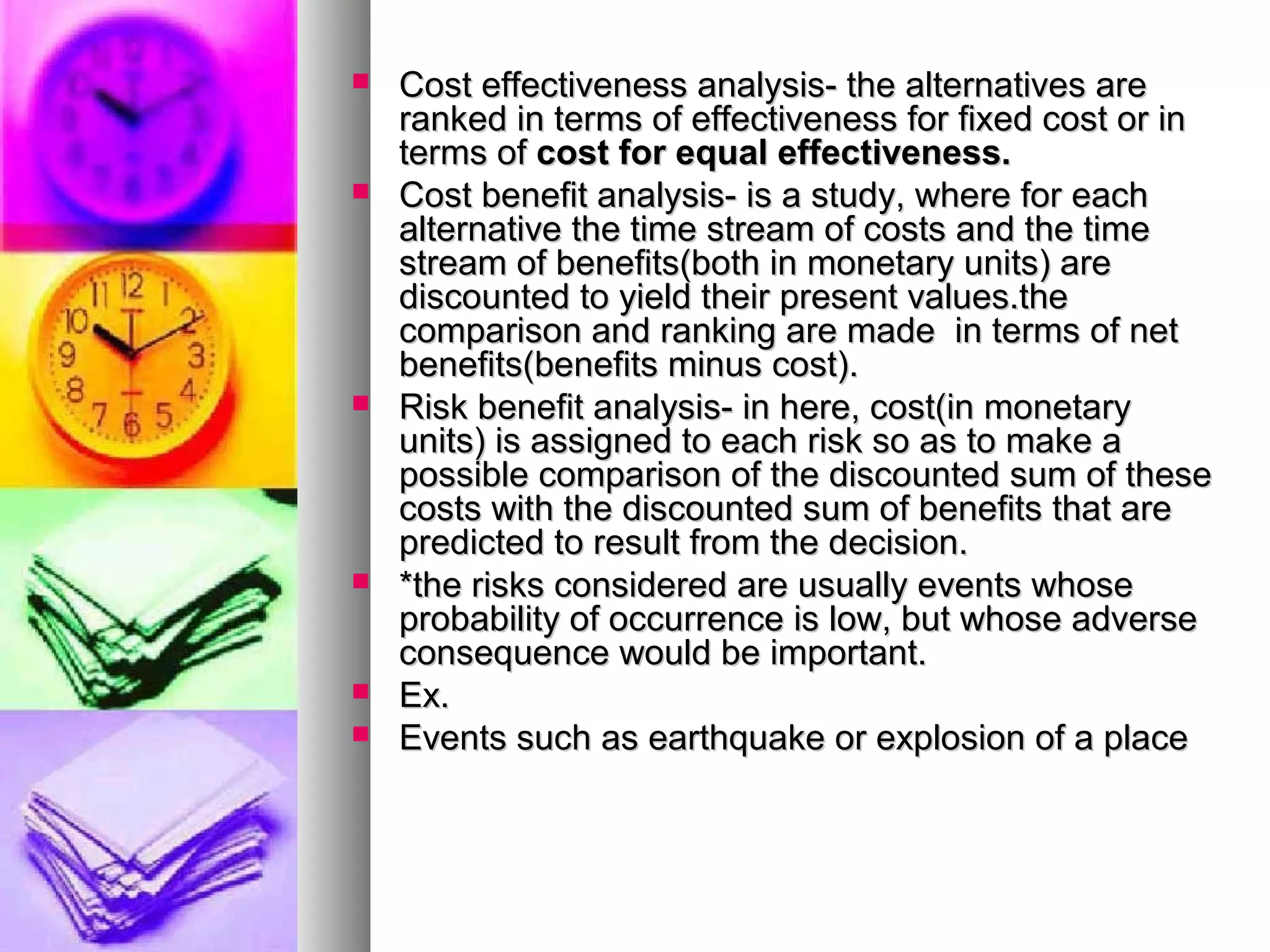  Cost effectiveness analysis- the alternatives areCost effectiveness analysis- the alternatives are
ranked in terms of effectiveness for fixed cost or inranked in terms of effectiveness for fixed cost or in
terms ofterms of cost for equal effectiveness.cost for equal effectiveness.
 Cost benefit analysis- is a study, where for eachCost benefit analysis- is a study, where for each
alternative the time stream of costs and the timealternative the time stream of costs and the time
stream of benefits(both in monetary units) arestream of benefits(both in monetary units) are
discounted to yield their present values.thediscounted to yield their present values.the
comparison and ranking are made in terms of netcomparison and ranking are made in terms of net
benefits(benefits minus cost).benefits(benefits minus cost).
 Risk benefit analysis- in here, cost(in monetaryRisk benefit analysis- in here, cost(in monetary
units) is assigned to each risk so as to make aunits) is assigned to each risk so as to make a
possible comparison of the discounted sum of thesepossible comparison of the discounted sum of these
costs with the discounted sum of benefits that arecosts with the discounted sum of benefits that are
predicted to result from the decision.predicted to result from the decision.
 *the risks considered are usually events whose*the risks considered are usually events whose
probability of occurrence is low, but whose adverseprobability of occurrence is low, but whose adverse
consequence would be important.consequence would be important.
 Ex.Ex.
 Events such as earthquake or explosion of a placeEvents such as earthquake or explosion of a place
 