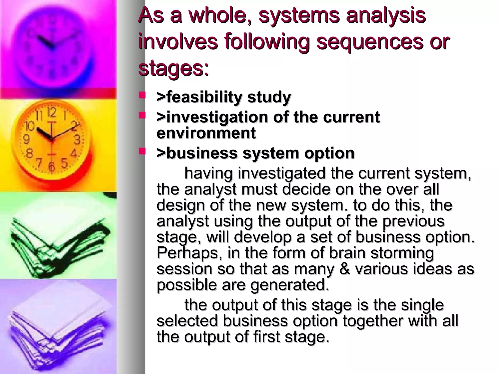 As a whole, systems analysisAs a whole, systems analysis
involves following sequences orinvolves following sequences or
stages:stages:
 >feasibility study>feasibility study
 >investigation of the current>investigation of the current
environmentenvironment
 >business system option>business system option
having investigated the current system,having investigated the current system,
the analyst must decide on the over allthe analyst must decide on the over all
design of the new system. to do this, thedesign of the new system. to do this, the
analyst using the output of the previousanalyst using the output of the previous
stage, will develop a set of business option.stage, will develop a set of business option.
Perhaps, in the form of brain stormingPerhaps, in the form of brain storming
session so that as many & various ideas assession so that as many & various ideas as
possible are generated.possible are generated.
the output of this stage is the singlethe output of this stage is the single
selected business option together with allselected business option together with all
the output of first stage.the output of first stage.
 
