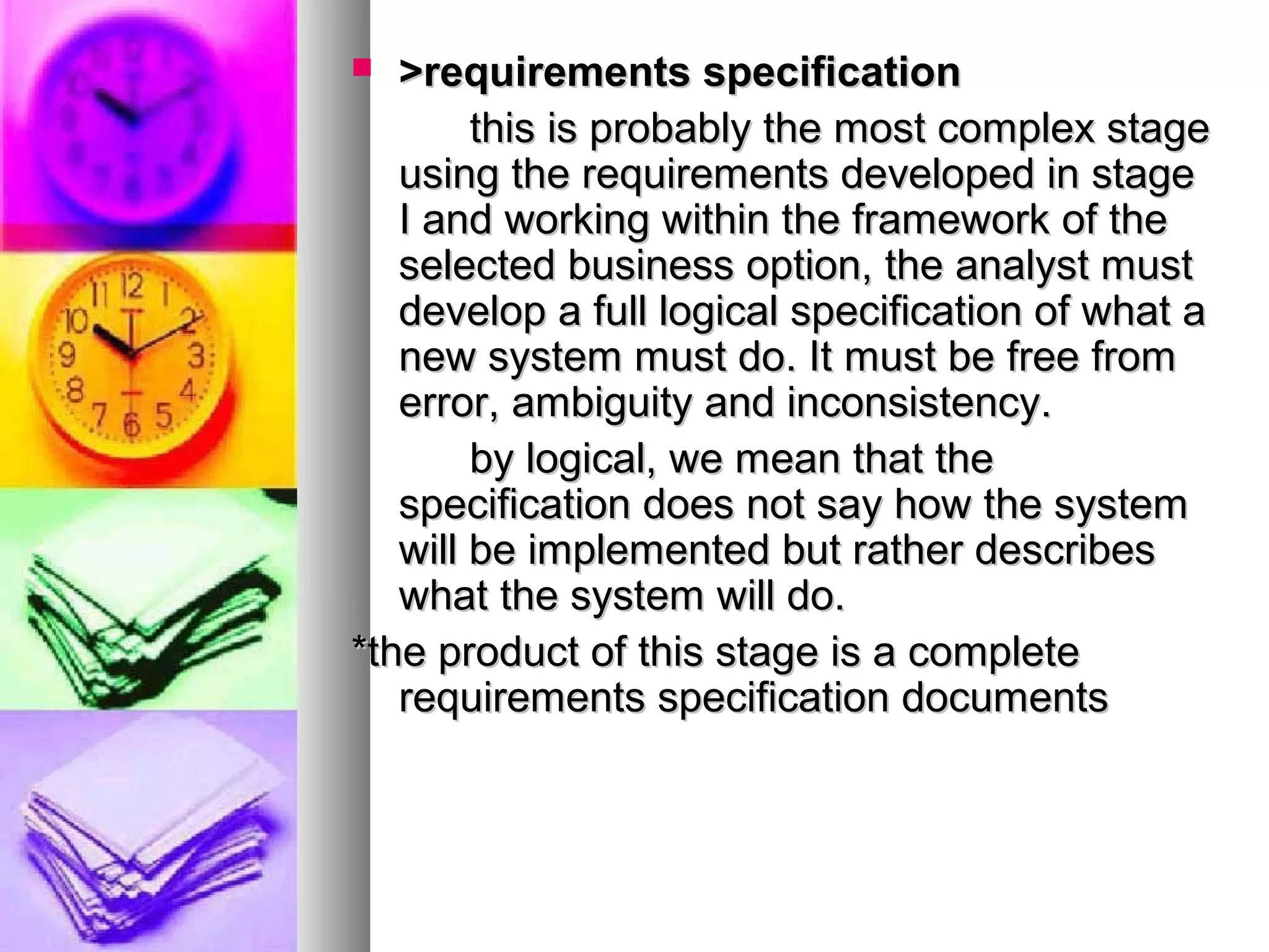  >requirements specification>requirements specification
this is probably the most complex stagethis is probably the most complex stage
using the requirements developed in stageusing the requirements developed in stage
I and working within the framework of theI and working within the framework of the
selected business option, the analyst mustselected business option, the analyst must
develop a full logical specification of what adevelop a full logical specification of what a
new system must do. It must be free fromnew system must do. It must be free from
error, ambiguity and inconsistency.error, ambiguity and inconsistency.
by logical, we mean that theby logical, we mean that the
specification does not say how the systemspecification does not say how the system
will be implemented but rather describeswill be implemented but rather describes
what the system will do.what the system will do.
*the product of this stage is a complete*the product of this stage is a complete
requirements specification documentsrequirements specification documents
 