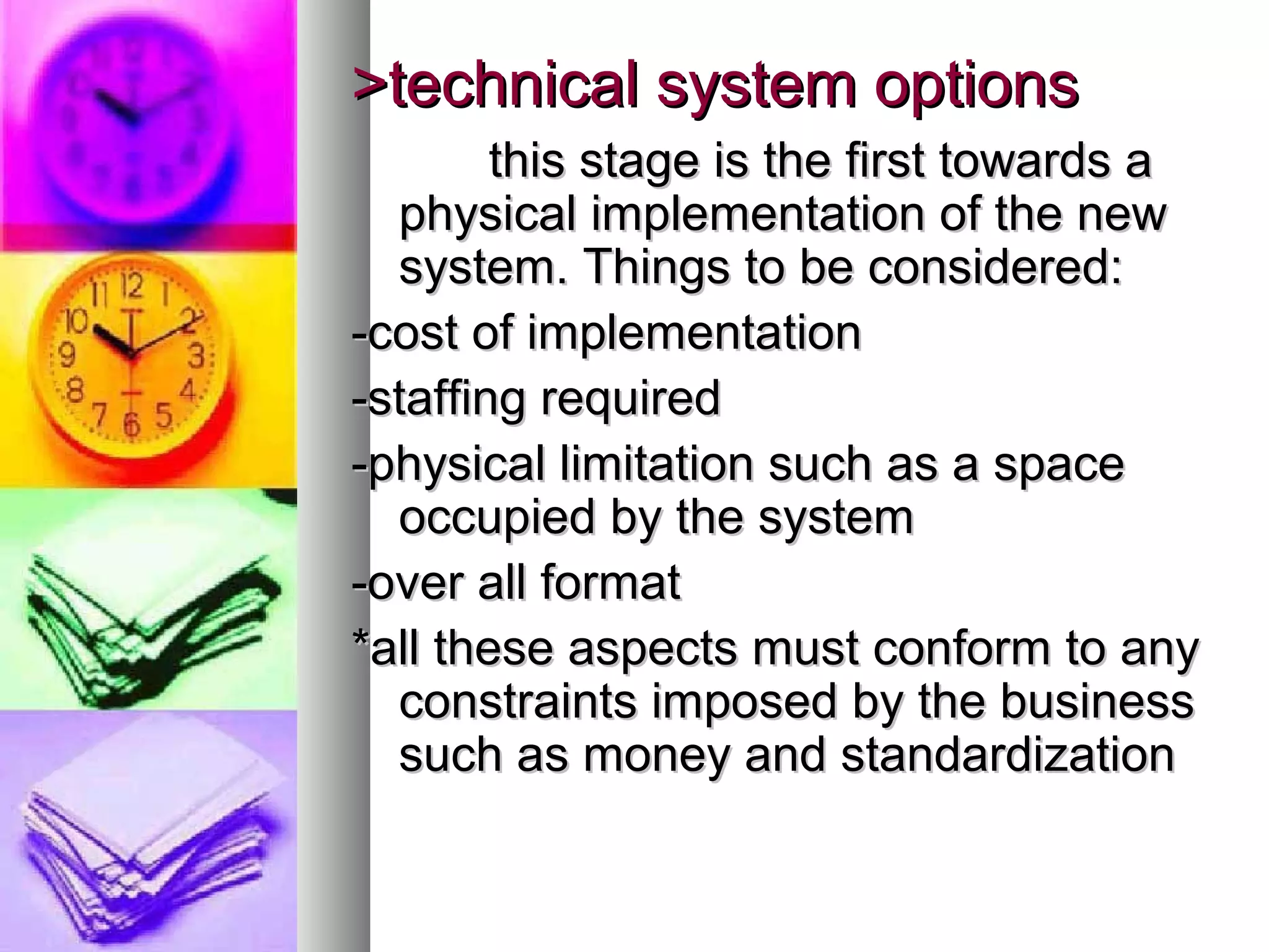 >technical system options>technical system options
this stage is the first towards athis stage is the first towards a
physical implementation of the newphysical implementation of the new
system. Things to be considered:system. Things to be considered:
-cost of implementation-cost of implementation
-staffing required-staffing required
-physical limitation such as a space-physical limitation such as a space
occupied by the systemoccupied by the system
-over all format-over all format
*all these aspects must conform to any*all these aspects must conform to any
constraints imposed by the businessconstraints imposed by the business
such as money and standardizationsuch as money and standardization
 
