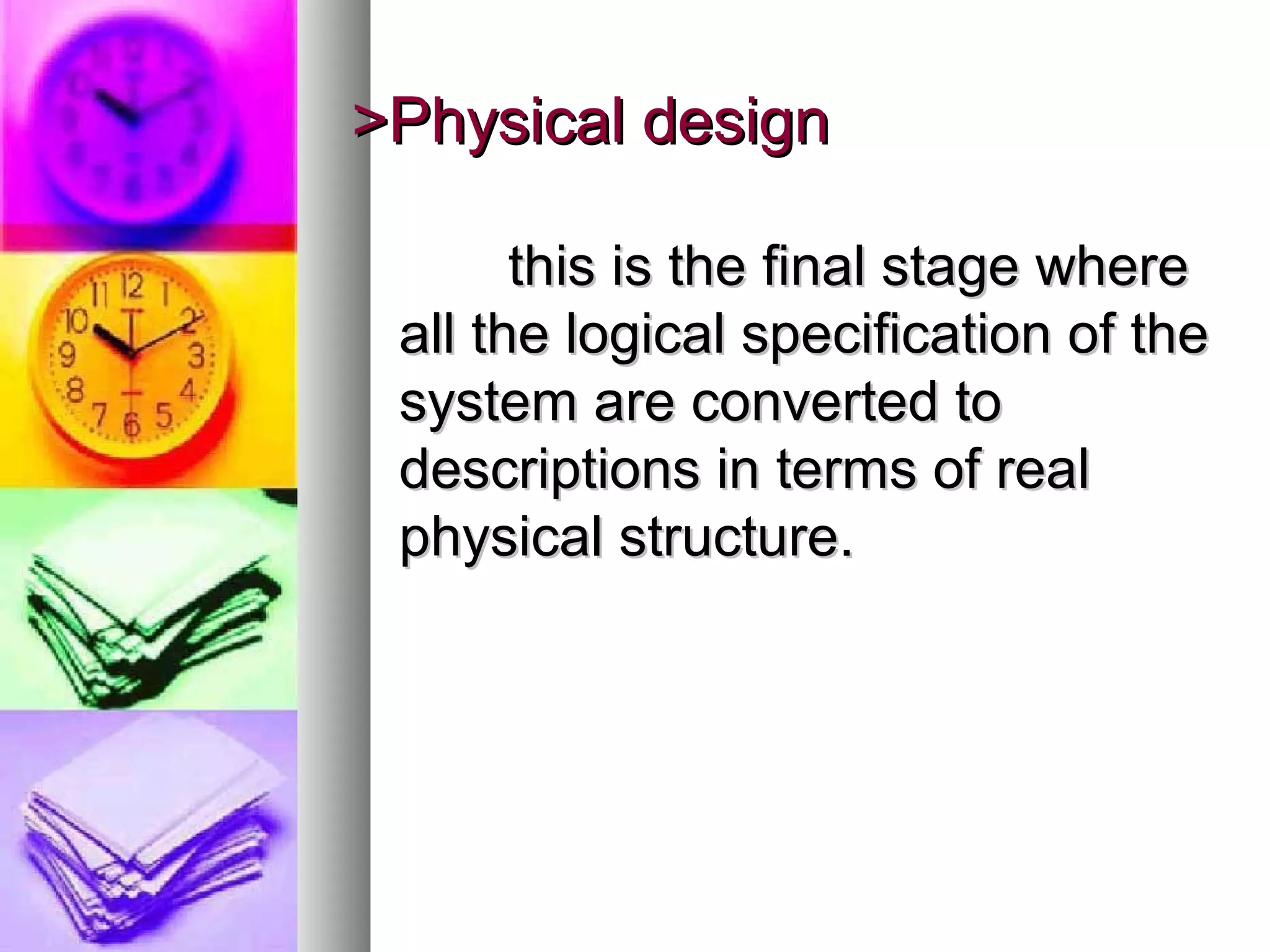 >Physical design>Physical design
this is the final stage wherethis is the final stage where
all the logical specification of theall the logical specification of the
system are converted tosystem are converted to
descriptions in terms of realdescriptions in terms of real
physical structure.physical structure.
 