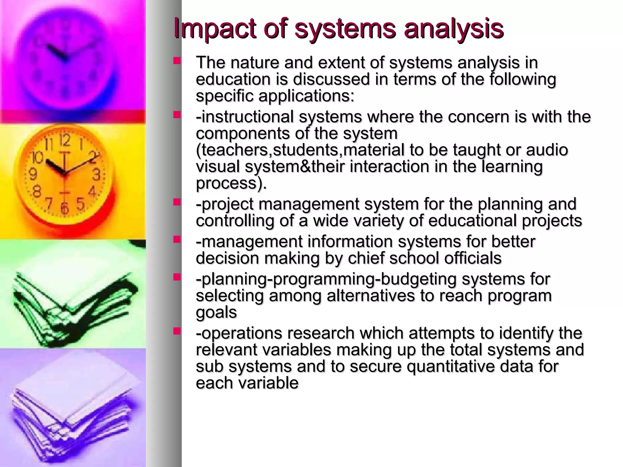 Impact of systems analysisImpact of systems analysis
 The nature and extent of systems analysis inThe nature and extent of systems analysis in
education is discussed in terms of the followingeducation is discussed in terms of the following
specific applications:specific applications:
 -instructional systems where the concern is with the-instructional systems where the concern is with the
components of the systemcomponents of the system
(teachers,students,material to be taught or audio(teachers,students,material to be taught or audio
visual system&their interaction in the learningvisual system&their interaction in the learning
process).process).
 -project management system for the planning and-project management system for the planning and
controlling of a wide variety of educational projectscontrolling of a wide variety of educational projects
 -management information systems for better-management information systems for better
decision making by chief school officialsdecision making by chief school officials
 -planning-programming-budgeting systems for-planning-programming-budgeting systems for
selecting among alternatives to reach programselecting among alternatives to reach program
goalsgoals
 -operations research which attempts to identify the-operations research which attempts to identify the
relevant variables making up the total systems andrelevant variables making up the total systems and
sub systems and to secure quantitative data forsub systems and to secure quantitative data for
each variableeach variable
 