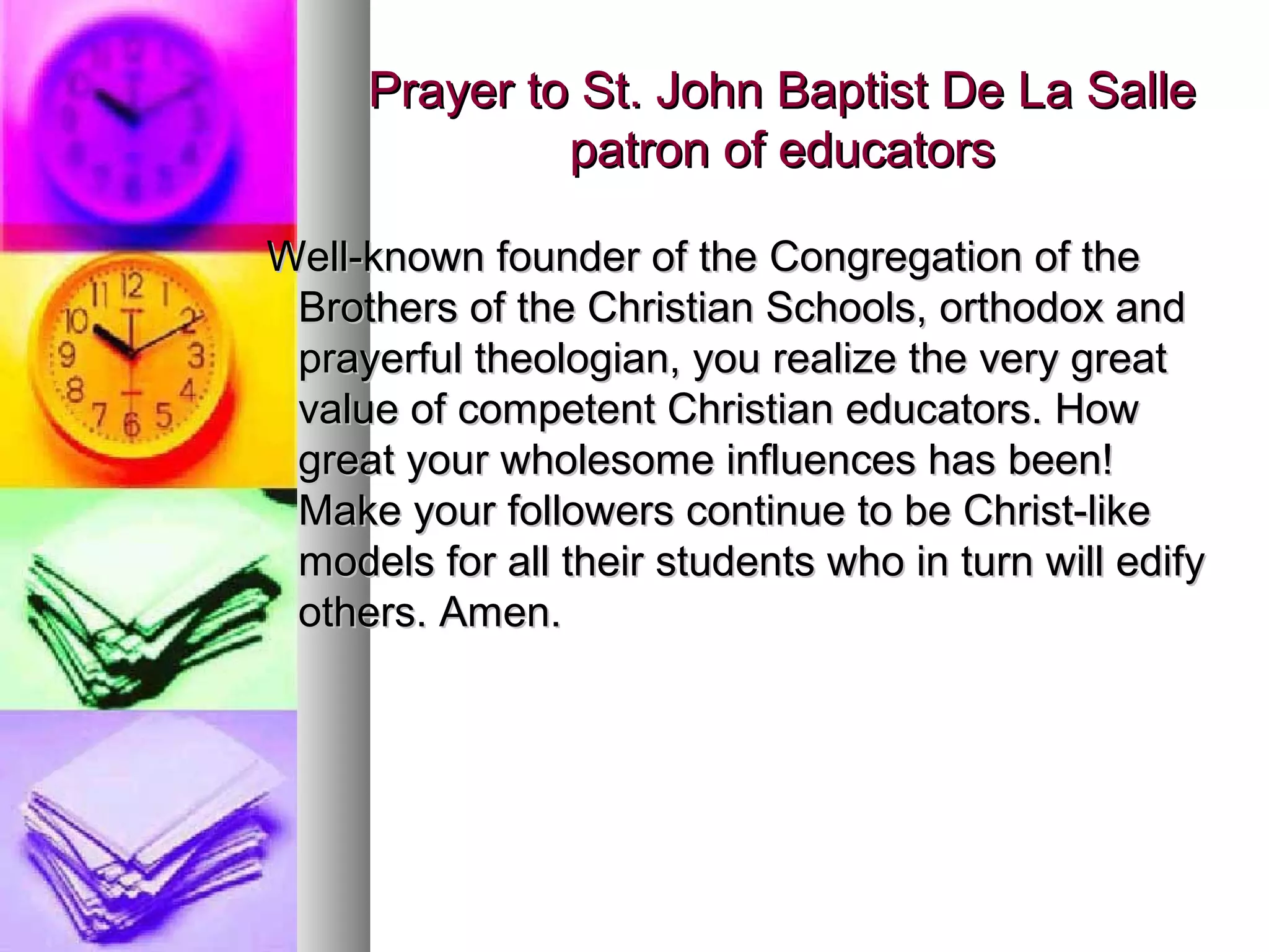 Prayer to St. John Baptist De La SallePrayer to St. John Baptist De La Salle
patron of educatorspatron of educators
Well-known founder of the Congregation of theWell-known founder of the Congregation of the
Brothers of the Christian Schools, orthodox andBrothers of the Christian Schools, orthodox and
prayerful theologian, you realize the very greatprayerful theologian, you realize the very great
value of competent Christian educators. Howvalue of competent Christian educators. How
great your wholesome influences has been!great your wholesome influences has been!
Make your followers continue to be Christ-likeMake your followers continue to be Christ-like
models for all their students who in turn will edifymodels for all their students who in turn will edify
others. Amen.others. Amen.
 