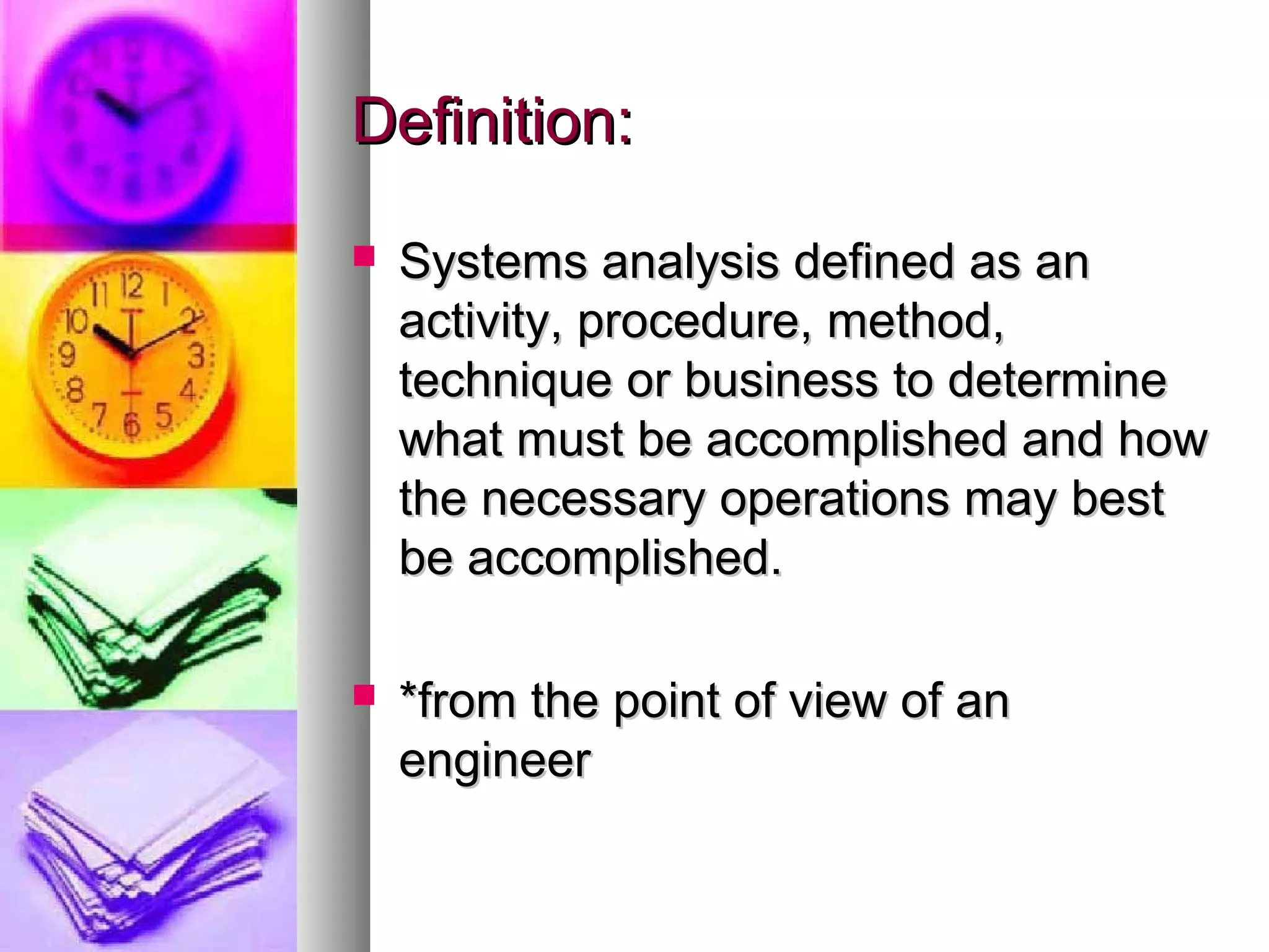 Definition:Definition:
 Systems analysis defined as anSystems analysis defined as an
activity, procedure, method,activity, procedure, method,
technique or business to determinetechnique or business to determine
what must be accomplished and howwhat must be accomplished and how
the necessary operations may bestthe necessary operations may best
be accomplished.be accomplished.
 *from the point of view of an*from the point of view of an
engineerengineer
 