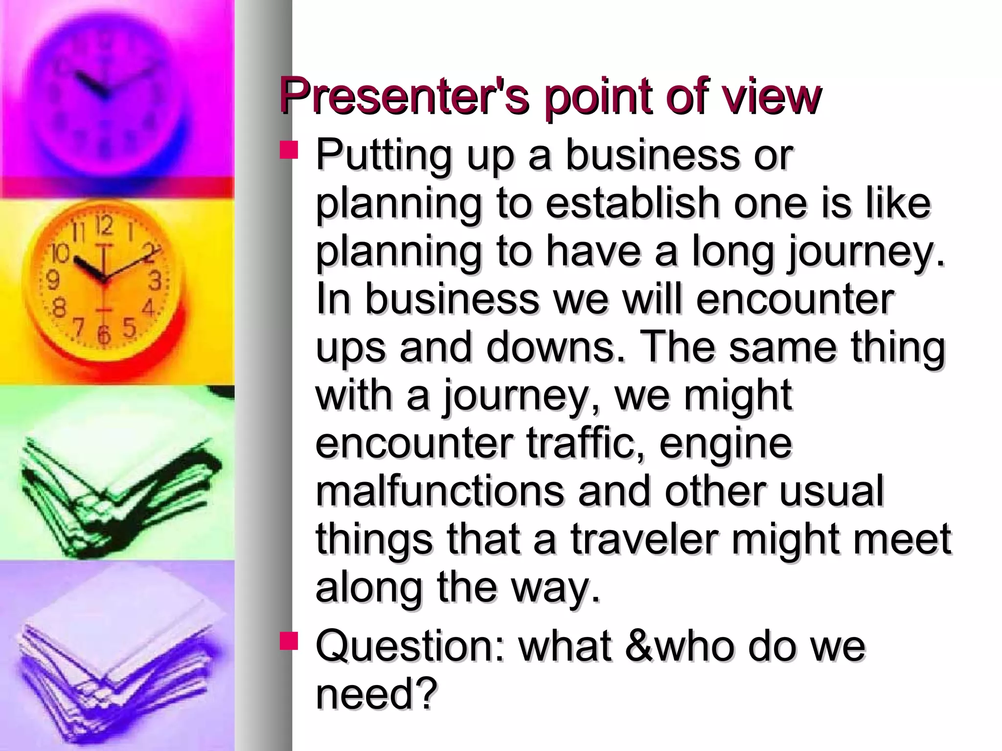 Presenter's point of viewPresenter's point of view
 Putting up a business orPutting up a business or
planning to establish one is likeplanning to establish one is like
planning to have a long journey.planning to have a long journey.
In business we will encounterIn business we will encounter
ups and downs. The same thingups and downs. The same thing
with a journey, we mightwith a journey, we might
encounter traffic, engineencounter traffic, engine
malfunctions and other usualmalfunctions and other usual
things that a traveler might meetthings that a traveler might meet
along the way.along the way.
 Question: what &who do weQuestion: what &who do we
need?need?
 