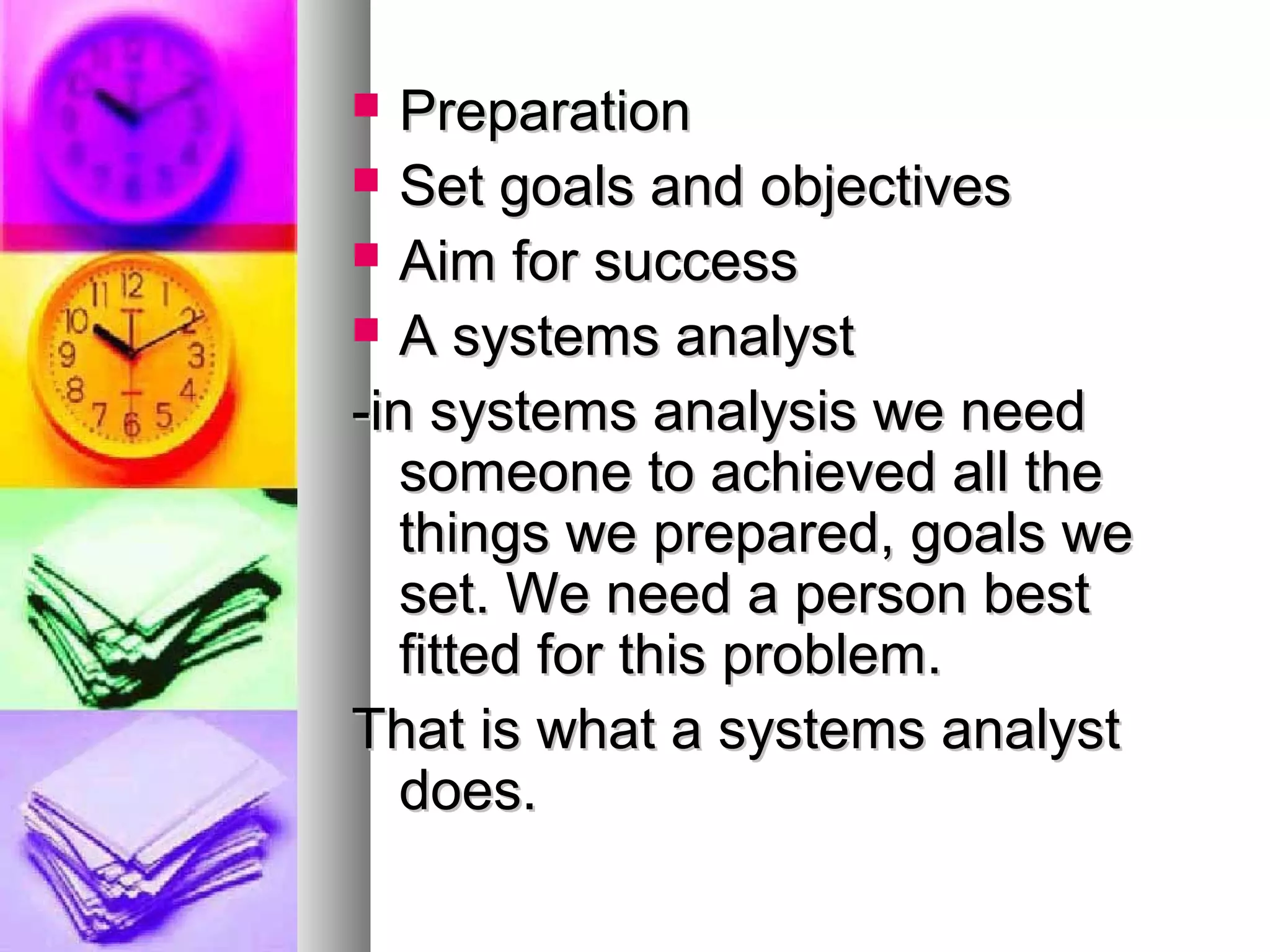  PreparationPreparation
 Set goals and objectivesSet goals and objectives
 Aim for successAim for success
 A systems analystA systems analyst
-in systems analysis we need-in systems analysis we need
someone to achieved all thesomeone to achieved all the
things we prepared, goals wethings we prepared, goals we
set. We need a person bestset. We need a person best
fitted for this problem.fitted for this problem.
That is what a systems analystThat is what a systems analyst
does.does.
 