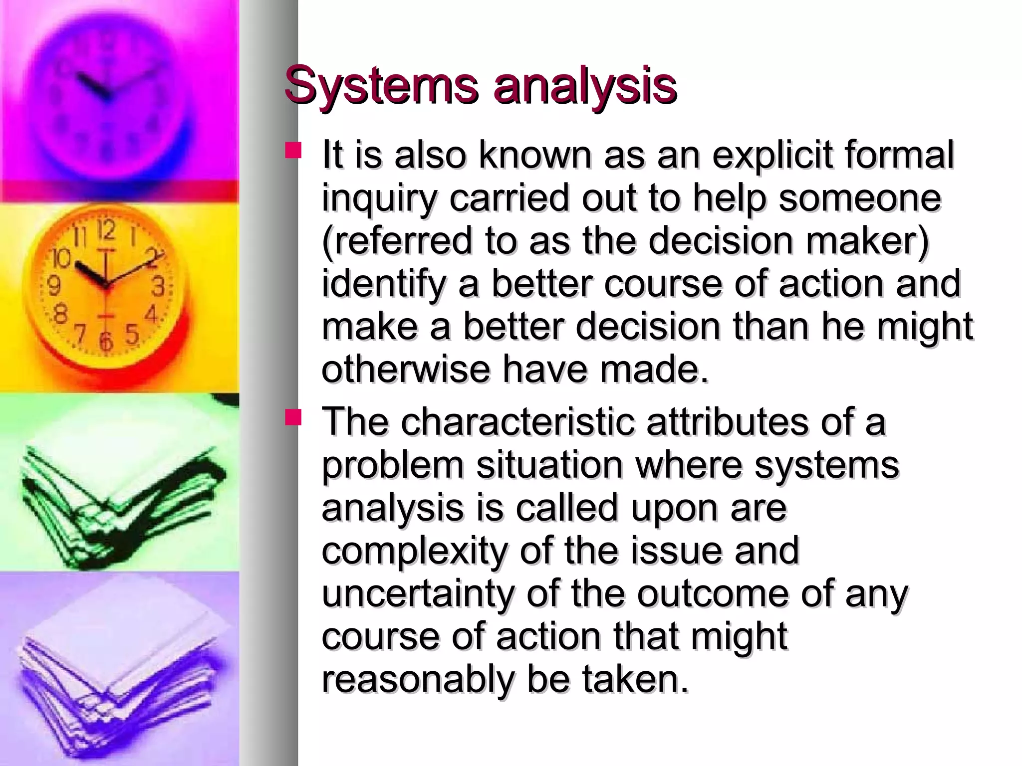 Systems analysisSystems analysis
 It is also known as an explicit formalIt is also known as an explicit formal
inquiry carried out to help someoneinquiry carried out to help someone
(referred to as the decision maker)(referred to as the decision maker)
identify a better course of action andidentify a better course of action and
make a better decision than he mightmake a better decision than he might
otherwise have made.otherwise have made.
 The characteristic attributes of aThe characteristic attributes of a
problem situation where systemsproblem situation where systems
analysis is called upon areanalysis is called upon are
complexity of the issue andcomplexity of the issue and
uncertainty of the outcome of anyuncertainty of the outcome of any
course of action that mightcourse of action that might
reasonably be taken.reasonably be taken.
 