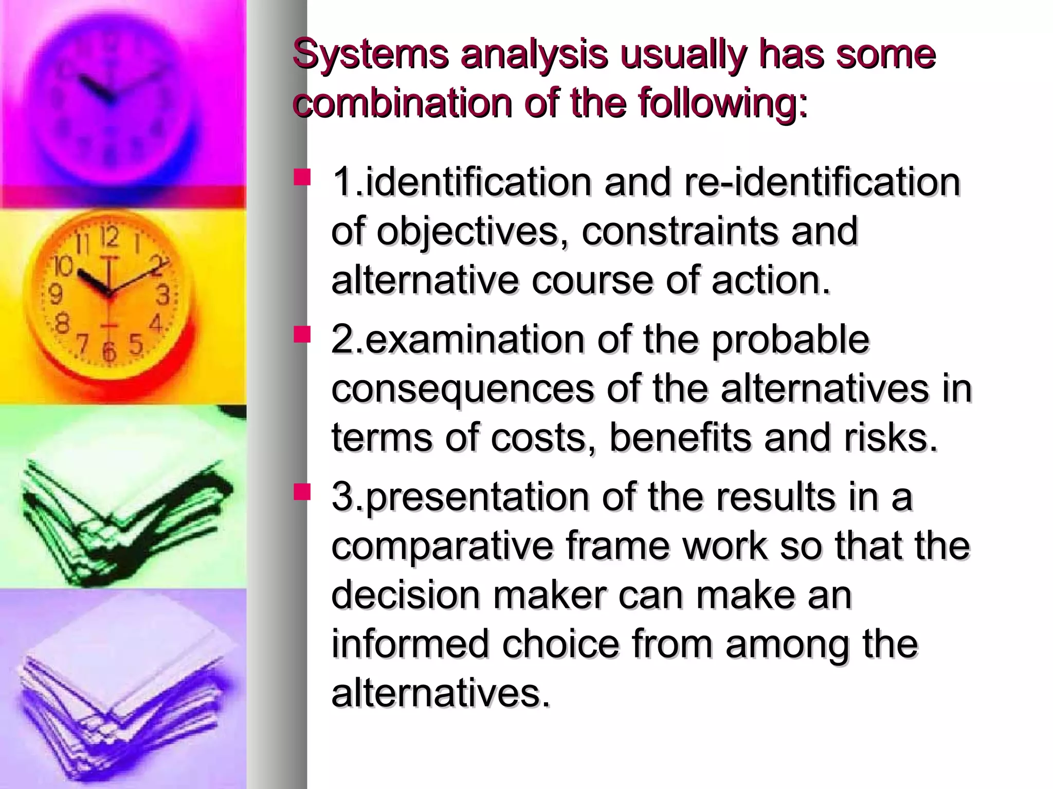 Systems analysis usually has someSystems analysis usually has some
combination of the following:combination of the following:
 1.identification and re-identification1.identification and re-identification
of objectives, constraints andof objectives, constraints and
alternative course of action.alternative course of action.
 2.examination of the probable2.examination of the probable
consequences of the alternatives inconsequences of the alternatives in
terms of costs, benefits and risks.terms of costs, benefits and risks.
 3.presentation of the results in a3.presentation of the results in a
comparative frame work so that thecomparative frame work so that the
decision maker can make andecision maker can make an
informed choice from among theinformed choice from among the
alternatives.alternatives.
 