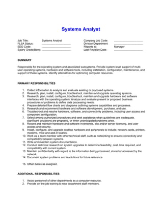 Systems Analyst

Job Title:           Systems Analyst                           Company Job Code:     .......................................
FLSA Status:         .......................................   Division/Department   .......................................
EEO Code:            .......................................   Reports to:           Manager
Salary Grade/Band:   .......................................   Last Revision Date:   .......................................


SUMMARY

Responsible for the operating system and associated subsystems. Provide system-level support of multi-
user operating systems, hardware and software tools, including installation, configuration, maintenance, and
support of these systems. Identify alternatives for optimizing computer resources.


PRIMARY RESPONSIBILITIES

    1. Collect information to analyze and evaluate existing or proposed systems.
    2. Research, plan, install, configure, troubleshoot, maintain and upgrade operating systems.
    3. Research, plan, install, configure, troubleshoot, maintain and upgrade hardware and software
        interfaces with the operating system. Analyze and evaluate present or proposed business
        procedures or problems to define data processing needs.
    4. Prepare detailed flow charts and diagrams outlining systems capabilities and processes.
    5. Research and recommend hardware and software development, purchase, and use.
    6. Troubleshoot and resolve hardware, software, and connectivity problems, including user access and
        component configuration.
    7. Select among authorized procedures and seek assistance when guidelines are inadequate,
        significant deviations are proposed, or when unanticipated problems arise.
    8. Record and maintain hardware and software inventories, site and/or server licensing, and user
        access and security.
    9. Install, configure, and upgrade desktop hardware and peripherals to include; network cards, printers,
        modems, mice and add-in boards.
    10. Work as a team member with other technical staff, such as networking to ensure connectivity and
        compatibility between systems.
    11. Write and maintain system documentation.
    12. Conduct technical research on system upgrades to determine feasibility, cost, time required, and
        compatibility with current system.
    13. Maintain confidentiality with regard to the information being processed, stored or accessed by the
        network.
    14. Document system problems and resolutions for future reference.

    15. Other duties as assigned.


ADDITIONAL RESPONSIBILITIES

    1. Assist personnel of other departments as a computer resource.
    2. Provide on-the-job training to new department staff members.
 