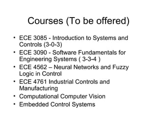 Courses (To be offered)
• ECE 3085 - Introduction to Systems and
  Controls (3-0-3)
• ECE 3090 - Software Fundamentals for
  Engineering Systems ( 3-3-4 )
• ECE 4562 – Neural Networks and Fuzzy
  Logic in Control
• ECE 4761 Industrial Controls and
  Manufacturing
• Computational Computer Vision
• Embedded Control Systems
 