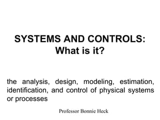 SYSTEMS AND CONTROLS:
        What is it?


the analysis, design, modeling, estimation,
identification, and control of physical systems
or processes
                Professor Bonnie Heck
 