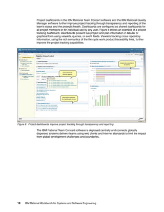 Project dashboards in the IBM Rational Team Concert software and the IBM Rational Quality
Manager software further improve project tracking through transparency and reporting of the
team’s status and the project’s health. Dashboards are configured as shared dashboards for
all project members or for individual use by any user. Figure 8 shows an example of a project
tracking dashboard. Dashboards present live project and plan information in tabular or
graphical form using viewlets, queries, or event feeds. Viewlets tracking cross repository
information, using the rich semantics of the life cycle work product traceability links, further
improve the project tracking capabilities.

Figure 8 Project dashboards improve project tracking through transparency and reporting

The IBM Rational Team Concert software is deployed centrally and connects globally
dispersed systems delivery teams using web clients and Internet standards to limit the impact
from global development challenges and boundaries.

10

IBM Rational Workbench for Systems and Software Engineering

 