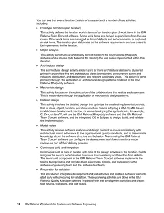 You can see that every iteration consists of a sequence of a number of key activities,
including:
Prototype definition (plan iteration)
This activity defines the iteration work in terms of an iteration plan of work items in the IBM
Rational Team Concert software. Some work items are derived as plan items from the use
cases. Other work items are managed as lists of defects and enhancements, or captured
as risk items. The iteration plan elaborates on the software requirements and use cases to
be implemented in the iteration.
Object analysis
This activity constructs a functionally correct model in the IBM Rational Rhapsody
software and a source code baseline for realizing the use cases implemented within this
iteration.
Architectural design
The architectural design activity adds in zero or more architectural decisions, clustered
primarily around the five key architectural views (component, concurrency, safety and
reliability, distribution, and deployment) and relevant secondary views. This activity is done
primarily through the application of architectural design patterns modeled in the IBM
Rational Rhapsody software.
Mechanistic design
This activity focuses on the optimization of the collaborations that realize each use case.
This is mostly done through the application of mechanistic design patterns.
Detailed design
This activity involves the detailed design that optimize the smallest implementation units,
that is, class, object, function, and data structure. Teams adopting a UML/SysML based
model-driven development practice, or teams developing the application in, for example,
C, C++, or Java™, will use the IBM Rational Rhapsody software and the IBM Rational
Team Concert software, and the integrated IDE in Eclipse, to design, build, and validate
the implementation.
Model review
This activity reviews software analysis and design content to ensure consistency with
architectural intent, adherence to the organizational quality standards, and to disseminate
knowledge about the software structure and behavior. Teams using the IBM Rational
Team Concert software can configure the development workflows to enforce model
reviews as part of their delivery process.
Continuous build and integration
Continuous build is done in parallel with most of the design activities in the iteration. Builds
integrate the source code baseline to ensure its consistency and freedom from defects.
The team build component in the IBM Rational Team Concert software implements the
team’s build process and provides build awareness, control, and traceability to the
software engineering team and the software test team.
Preparation for validation
The Workbench integrates development and test activities and enables software teams to
start early with preparing for validation. These planning activities are done in the IBM
Rational Quality Manager software in parallel with the development activities and create
test fixtures, test plans, and test cases.

12

IBM Rational Workbench for Systems and Software Engineering

 