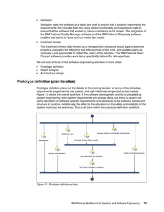 Validation
Validation tests the software at a black box level to ensure that it properly implements the
requirements; this includes both the newly added functionality and regression tests to
ensure that the software that worked in previous iterations is not broken. The integration of
the IBM Rational Quality Manager software and the IBM Rational Rhapsody software
enables test teams to reuse and run model test cases.
Increment review
The increment review (also known as a retrospective) compares actual against planned
progress, evaluates the efficiency and effectiveness of the work, and updates plans as
necessary and appropriate to reflect the reality of the situation. The IBM Rational Team
Concert software provides work items specifically tailored for retrospectives.
We will look at three of the software engineering activities in more detail:
Prototype definition
Object analysis
Architectural design

Prototype definition (plan iteration)
Prototype definition plans out the details of the coming iteration in terms of the schedule,
requirements (organized as use cases), and test milestones (organized as test cases).
Figure 10 shows the overall workflow. If the software development activity is preceded by
system engineering, then system requirements are already done, but there is usually still
some derivation of software-specific requirements and allocation to the software component
structure to be done. Additionally, the effect of the allocation on the safety and reliability of the
system must also be examined. This is all done within the prototype definition workflow.

Figure 10 Prototype definition activity

IBM Rational Workbench for Systems and Software Engineering

13

 