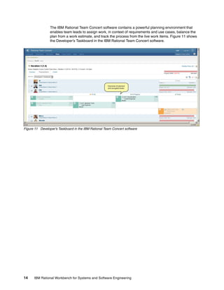 The IBM Rational Team Concert software contains a powerful planning environment that
enables team leads to assign work, in context of requirements and use cases, balance the
plan from a work estimate, and track the process from the live work items. Figure 11 shows
the Developer’s Taskboard in the IBM Rational Team Concert software.

Figure 11 Developer’s Taskboard in the IBM Rational Team Concert software

14

IBM Rational Workbench for Systems and Software Engineering

 