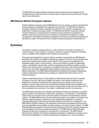 The IBM Rational Insight software adds performance measurement and analysis to the
management and reporting solution. It helps projects improve process performance through
reports and dashboards.

IBM Rational Method Composer software
Systems delivery processes, like the IBM Rational Harmony process, provide a framework for
process adoption and development capability improvements. The IBM Rational Method
Composer software provides a modeling environment for the creation, management, and
publishing of configured process content. The IBM Rational Method Composer software
includes collections of practices that use leading process expertise and experience in
systems engineering, governance and compliance, requirements management, quality
management, and change and release management. Configured processes are published to
the web and used in the enactment of the systems delivery processes in the Workbench.

Summary
The ability to engineer complex systems is a key enabler for the design and delivery of
smarter products. Such products, or devices in systems of systems, include an increasing
amount of software that integrates with hardware and electronics.
This paper has illustrated the systems delivery workflows supported by the IBM Rational
Workbench for Systems and Software Engineering software. There are many individual work
tasks that compose these activities, which results in the creation and modification of a
potentially large number of work products. These work products include the stakeholder,
system, and software requirements, systems engineering and software model(s), project
release and milestone plans, integration, and validation test plans, and software components,
source code, and builds. Developing highly reliable and safe systems is a complex and
difficult undertaking. The IBM Rational Workbench for Systems and Software Engineering
software targets these challenges by providing an integrated life cycle solution for the
engineering teams.
Systems engineering focuses on the creation of requirements that are correct, complete,
consistent, and at the right level of fidelity, the creation of an optimal architecture that
supports the necessary functionality while optimizing various design criteria, and the
allocation of those requirements into the identified architectural elements. Embedded and
technical software continues with the creation of high-quality software that provides much of
the functionality and personality of the system, creating high value for its consumers.
The IBM Rational Workbench for Systems and Software Engineering software is a systems
delivery solution that assists with collaboration, automation, and reporting. The Workbench
helps create and manage the life cycle work products necessary to create today’s complex
systems. The IBM Rational Team Concert software provides a core platform for systems and
software engineering teams, enabling not only engineering collaboration, but also an
unprecedented level of transparency of project progress and quality for management. The
IBM Rational DOORS software is the preeminent requirements management tool providing
such key capabilities as traceability, coverage analysis, and change impact analysis. The IBM
Rational Rhapsody software is the best-of-breed modeling tool for both systems engineering
and embedded and technical software development. The IBM Rational Quality Manager
software provides test management, test execution, and reporting. The IBM Rational
Workbench for Systems and Software Engineering software is integrated to provide a set of
best-of-breed capabilities for systems development and delivery on a common platform.

IBM Rational Workbench for Systems and Software Engineering

21

 