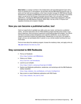 Mats Gothe is a solution architect in the Collaborative Life Cycle Management team with a
focus on solutions for IT and systems. He has been with the IBM Rational brand for over 19
years and has held various positions, which have included manager for IBM Rational Rose®
development in Sweden and IBM Rational technical sales and service manager in the Nordic
region, as well as for the Ericsson Corporate Account team. He is an author of several
publications, including the IBM Redbooks® publication Collaborative Application Lifecycle
Management with IBM Rational Products, SG24-7622. He has a PhD. in Physics from
Uppsala University and is based in Sweden.

Now you can become a published author, too!
Here’s an opportunity to spotlight your skills, grow your career, and become a published
author - all at the same time! Join an ITSO residency project and help write a book in your
area of expertise, while honing your experience using leading-edge technologies. Your efforts
will help to increase product acceptance and customer satisfaction, as you expand your
network of technical contacts and relationships. Residencies run from two to six weeks in
length, and you can participate either in person or as a remote resident working from your
home base.
Find out more about the residency program, browse the residency index, and apply online at:
ibm.com/redbooks/residencies.html

Stay connected to IBM Redbooks
Find us on Facebook:
http://www.facebook.com/IBMRedbooks
Follow us on Twitter:
http://twitter.com/ibmredbooks
Look for us on LinkedIn:
http://www.linkedin.com/groups?home=&gid=2130806
Explore new Redbooks publications, residencies, and workshops with the IBM Redbooks
weekly newsletter:
https://www.redbooks.ibm.com/Redbooks.nsf/subscribe?OpenForm
Stay current on recent Redbooks publications with RSS Feeds:
http://www.redbooks.ibm.com/rss.html

IBM Rational Workbench for Systems and Software Engineering

23

 
