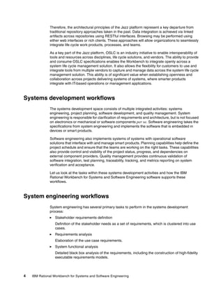Therefore, the architectural principles of the Jazz platform represent a key departure from
traditional repository approaches taken in the past. Data integration is achieved via linked
artifacts across repositories using RESTful interfaces. Browsing may be performed using
either web interfaces or rich clients. These approaches will allow organizations to seamlessly
integrate life cycle work products, processes, and teams.
As a key part of the Jazz platform, OSLC is an industry initiative to enable interoperability of
tools and resources across disciplines, life cycle solutions, and vendors. The ability to provide
and consume OSLC specifications enables the Workbench to integrate openly across a
system life cycle management solution. It also allows the flexibility for customers to use and
integrate tools from multiple vendors to capture and manage data across the system life cycle
management solution. This ability is of significant value when establishing openness and
collaboration across projects delivering systems of systems, where smarter products
integrate with IT-based operations or management applications.

Systems development workflows
The systems development space consists of multiple integrated activities: systems
engineering, project planning, software development, and quality management. System
engineering is responsible for clarification of requirements and architecture, but is not focused
on electronics or mechanical or software components per se. Software engineering takes the
specifications from system engineering and implements the software that is embedded in
devices or smart products.
Software engineering also implements systems of systems with operational software
solutions that interface with and manage smart products. Planning capabilities help define the
project schedule and ensure that the teams are working on the right tasks. These capabilities
also provide control and visibility of the project status, progress, and dependencies on
external component providers. Quality management provides continuous validation of
software integration, test planning, traceability, tracking, and metrics reporting on system
verification and acceptance.
Let us look at the tasks within these systems development activities and how the IBM
Rational Workbench for Systems and Software Engineering software supports these
workflows.

System engineering workflows
System engineering has several primary tasks to perform in the systems development
process:
Stakeholder requirements definition
Definition of the stakeholder needs as a set of requirements, which is clustered into use
cases.
Requirements analysis
Elaboration of the use case requirements.
System functional analysis
Detailed black box analysis of the requirements, including the construction of high-fidelity
executable requirements models.

4

IBM Rational Workbench for Systems and Software Engineering

 