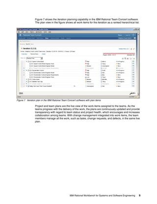 Figure 7 shows the iteration planning capability in the IBM Rational Team Concert software.
The plan view in the figure shows all work items for the iteration as a ranked hierarchical list.

Figure 7 Iteration plan in the IBM Rational Team Concert software with plan items

Project and team plans are the live view of the work items assigned to the teams. As the
teams progress with the delivery of the work, the plans are continuously updated and provide
transparency with regard to team status and project health, which encourages and increases
collaboration among teams. With change management integrated into work items, the team
members manage all the work, such as tasks, change requests, and defects, in the same live
plan.

IBM Rational Workbench for Systems and Software Engineering

9

 