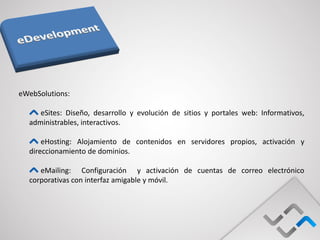 eWebSolutions:

     eSites: Diseño, desarrollo y evolución de sitios y portales web: Informativos,
  administrables, interactivos.

      eHosting: Alojamiento de contenidos en servidores propios, activación y
  direccionamiento de dominios.

     eMailing: Configuración y activación de cuentas de correo electrónico
  corporativas con interfaz amigable y móvil.
 