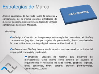 Estrategias de Marca
Análisis cualitativo de Mercado sobre la empresa y
competencia de la misma creando estrategias de
mejora y posicionamiento de marca logrando ventajas
competitivas dentro del Mercado.

  eBranding:

          eDesign.- Creación de imagen corporativa según las normativas del diseño y
      comunicación (logotipo, isotipo, tarjetas de presentación, hojas membretadas,
      facturas, cotizaciones, catálogo digital, manual de identidad, etc..).

        eDecoration.- Diseño y decoración de espacios interiores en el sector industrial,
      empresarial, comercial y residencial .
                       ePublicity.- Creación de material para desarrollo de
                    mercadotecnia tanto interno como externo de acuerdo al
                    requerimiento y necesidad de cada cliente. (dípticos, trípticos,
                    lonas, señalética, flyers, carteles, artículos promocionales,
                    USB PERSONALIZADA).
 