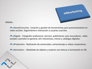eMedia:

       eSocialComunity.- Creación y gestión de herramientas para posicionamiento en
    redes sociales. Seguimiento e interacción a usuarios suscritos.

       eDigital.- Fotografía profesional, banners publicitarios para buscadores, redes
    sociales y portales en general, cd’s interactivos, menús y catálogos digitales.

          eProduction.- Realización de comerciales, cortometrajes y videos corporativos .

          eAnimation.- Modelado de objetos y avatares con textura e iluminación en 3D.
 