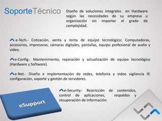 SoporteTécnico                    Diseño de soluciones integrales en Hardware
                                  según las necesidades de su empresa u
                                  organización sin importar el grado de
                                  complejidad.


    e-Tech.- Cotización, venta y renta de equipo tecnológico: Computadoras,
 accesorios, impresoras, cámaras digitales, pantallas, equipo profesional de audio y
 video.

    e-Config.- Mantenimiento, reparación y actualización de equipo tecnológico
 (Hardware y Software).

    e-Net.- Diseño e implementación de redes, telefonía y video vigilancia IP,
 configuración, soporte y gestión de servidores.

                                 e-Security.- Restricción de contenidos,
                              control de aplicaciones,      respaldos y
                              recuperación de información.
 