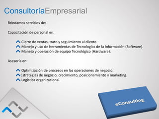 ConsultoríaEmpresarial
Brindamos servicios de:

Capacitación de personal en:

        Cierre de ventas, trato y seguimiento al cliente.
        Manejo y uso de herramientas de Tecnologías de la Información (Software).
        Manejo y operación de equipo Tecnológico (Hardware).

Asesoría en:

       Optimización de procesos en las operaciones de negocio.
       Estrategias de negocio, crecimiento, posicionamiento y marketing.
       Logística organizacional.
 