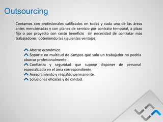 Outsourcing
  Contamos con profesionales calificados en todas y cada una de las áreas
  antes mencionadas y con planes de servicio por contrato temporal, a plazo
  fijo o por proyecto con costo beneficio sin necesidad de contratar más
  trabajadores obteniendo las siguientes ventajas:

         Ahorro económico.
         Soporte en multitud de campos que solo un trabajador no podría
      abarcar profesionalmente.
         Confianza y seguridad que supone disponer de personal
      especializado en el área correspondiente.
         Asesoramiento y respaldo permanente.
         Soluciones eficaces y de calidad.
 