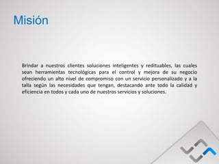 Misión


 Brindar a nuestros clientes soluciones inteligentes y redituables, las cuales
 sean herramientas tecnológicas para el control y mejora de su negocio
 ofreciendo un alto nivel de compromiso con un servicio personalizado y a la
 talla según las necesidades que tengan, destacando ante todo la calidad y
 eficiencia en todos y cada uno de nuestros servicios y soluciones.
 