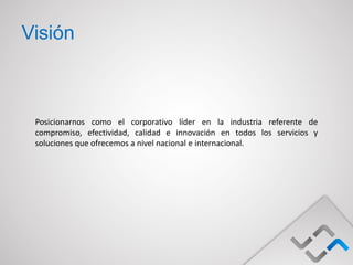 Visión



 Posicionarnos como el corporativo líder en la industria referente de
 compromiso, efectividad, calidad e innovación en todos los servicios y
 soluciones que ofrecemos a nivel nacional e internacional.
 