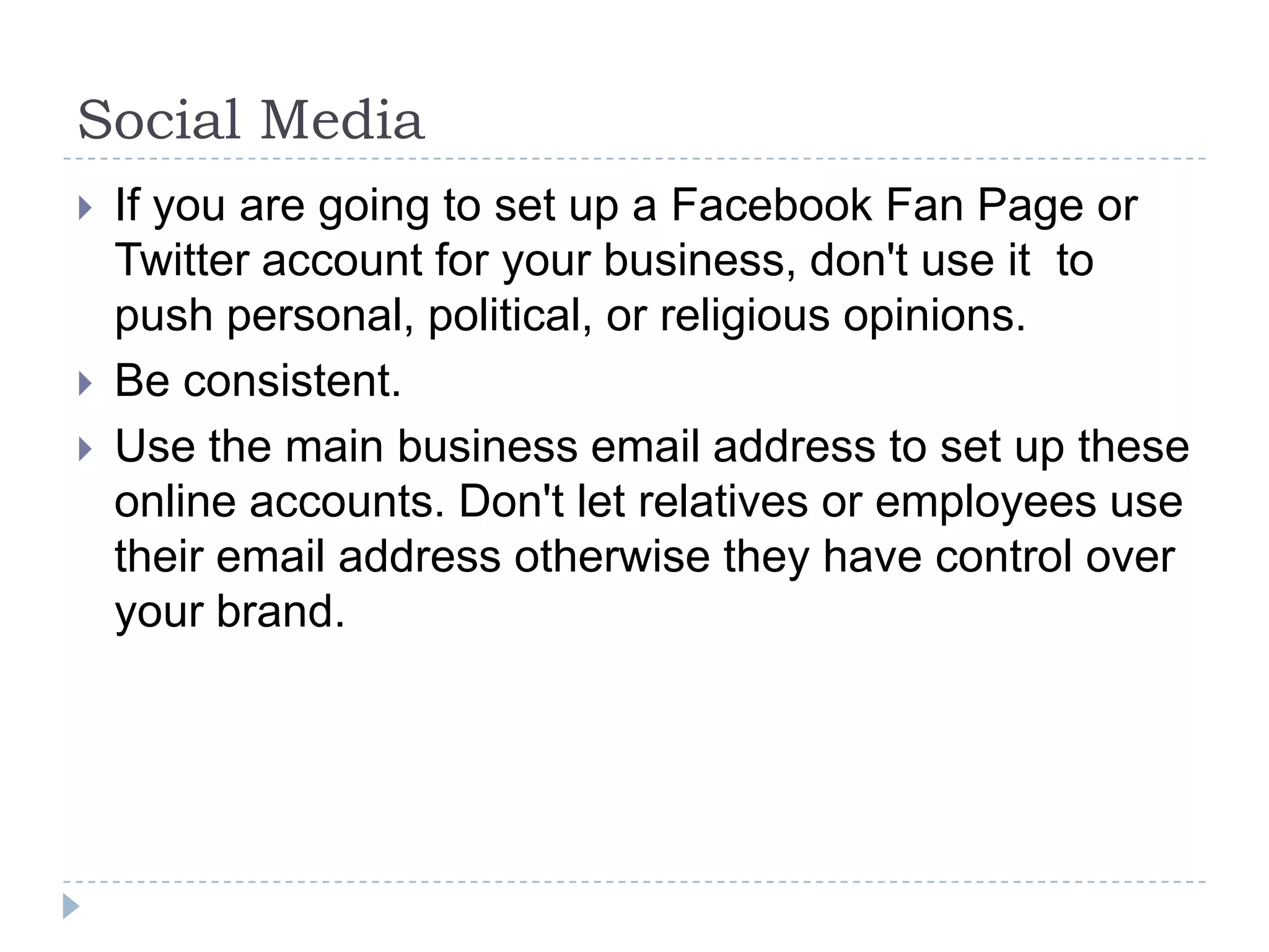Social MediaIf you are going to set up a Facebook Fan Page or Twitter account for your business, don't use it  to push personal, political, or religious opinions.Be consistent. Use the main business email address to set up these online accounts. Don't let relatives or employees use their email address otherwise they have control over your brand.