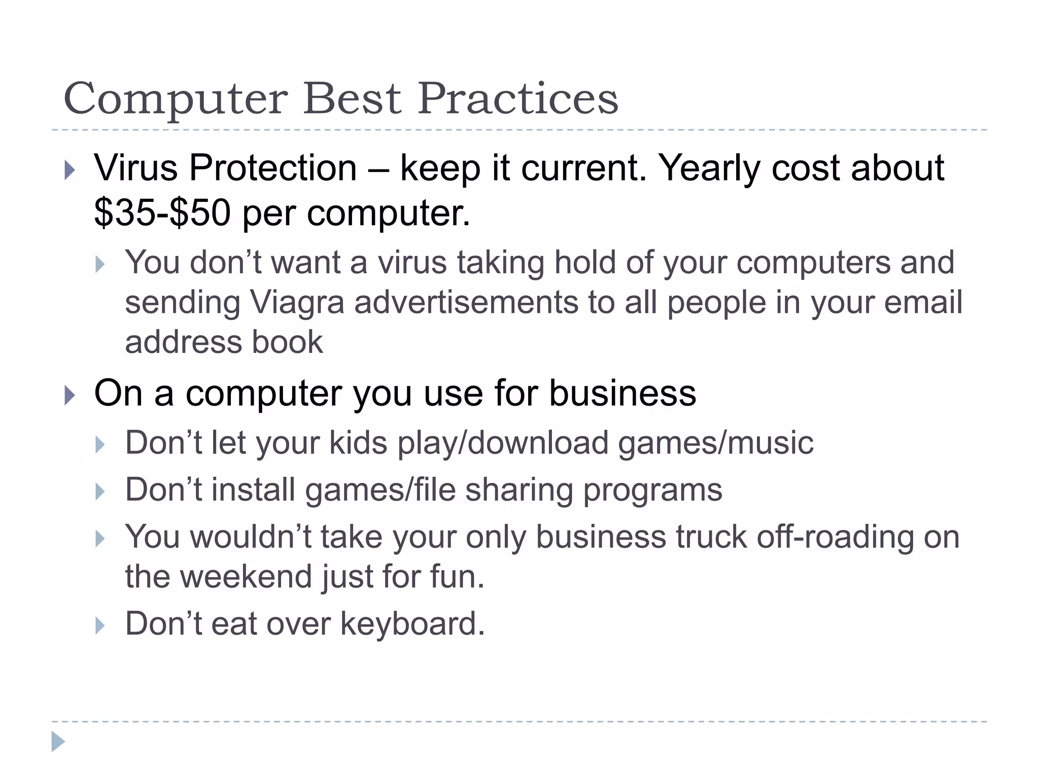 Computer Best PracticesVirus Protection – keep it current. Yearly cost about $35-$50 per computer.You don’t want a virus taking hold of your computers and sending Viagra advertisements to all people in your email address bookOn a computer you use for businessDon’t let your kids play/download games/musicDon’t install games/file sharing programsYou wouldn’t take your only business truck off-roading on the weekend just for fun.Don’t eat over keyboard.