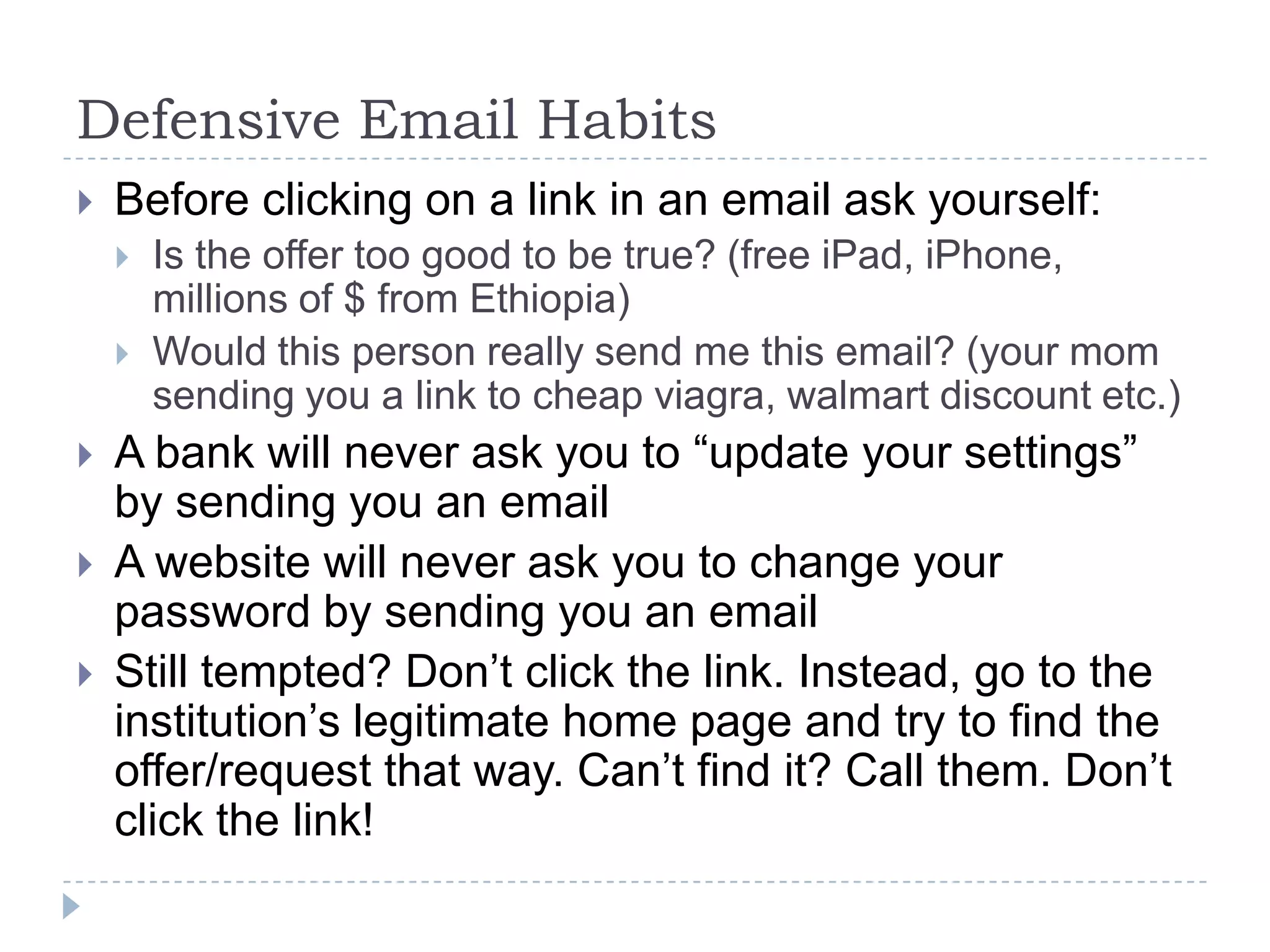 Defensive Email HabitsBefore clicking on a link in an email ask yourself:Is the offer too good to be true? (free iPad, iPhone, millions of $ from Ethiopia)Would this person really send me this email? (your mom sending you a link to cheap viagra, walmart discount etc.)A bank will never ask you to “update your settings” by sending you an emailA website will never ask you to change your password by sending you an emailStill tempted? Don’t click the link. Instead, go to the institution’s legitimate home page and try to find the offer/request that way. Can’t find it? Call them. Don’t click the link!