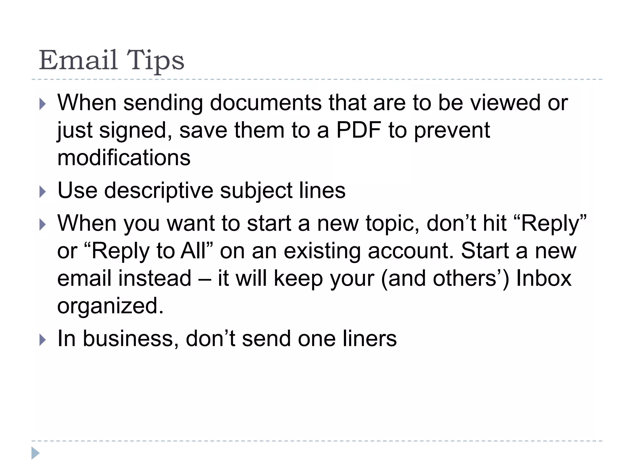 Email TipsWhen sending documents that are to be viewed or just signed, save them to a PDF to prevent modificationsUse descriptive subject linesWhen you want to start a new topic, don’t hit “Reply” or “Reply to All” on an existing account. Start a new email instead – it will keep your (and others’) Inbox organized.In business, don’t send one liners