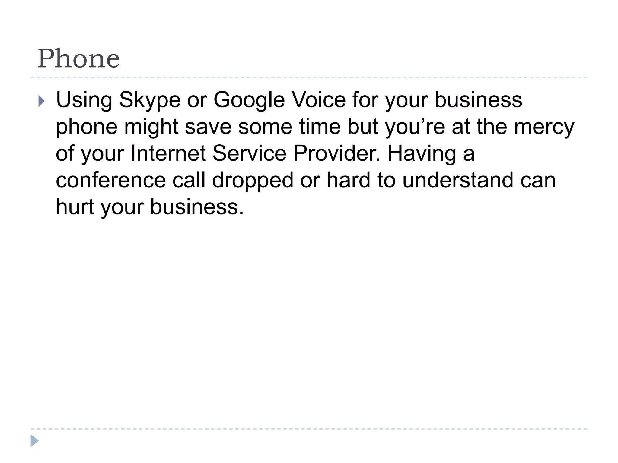 PhoneUsing Skype or Google Voice for your business phone might save some time but you’re at the mercy of your Internet Service Provider. Having a conference call dropped or hard to understand can hurt your business.