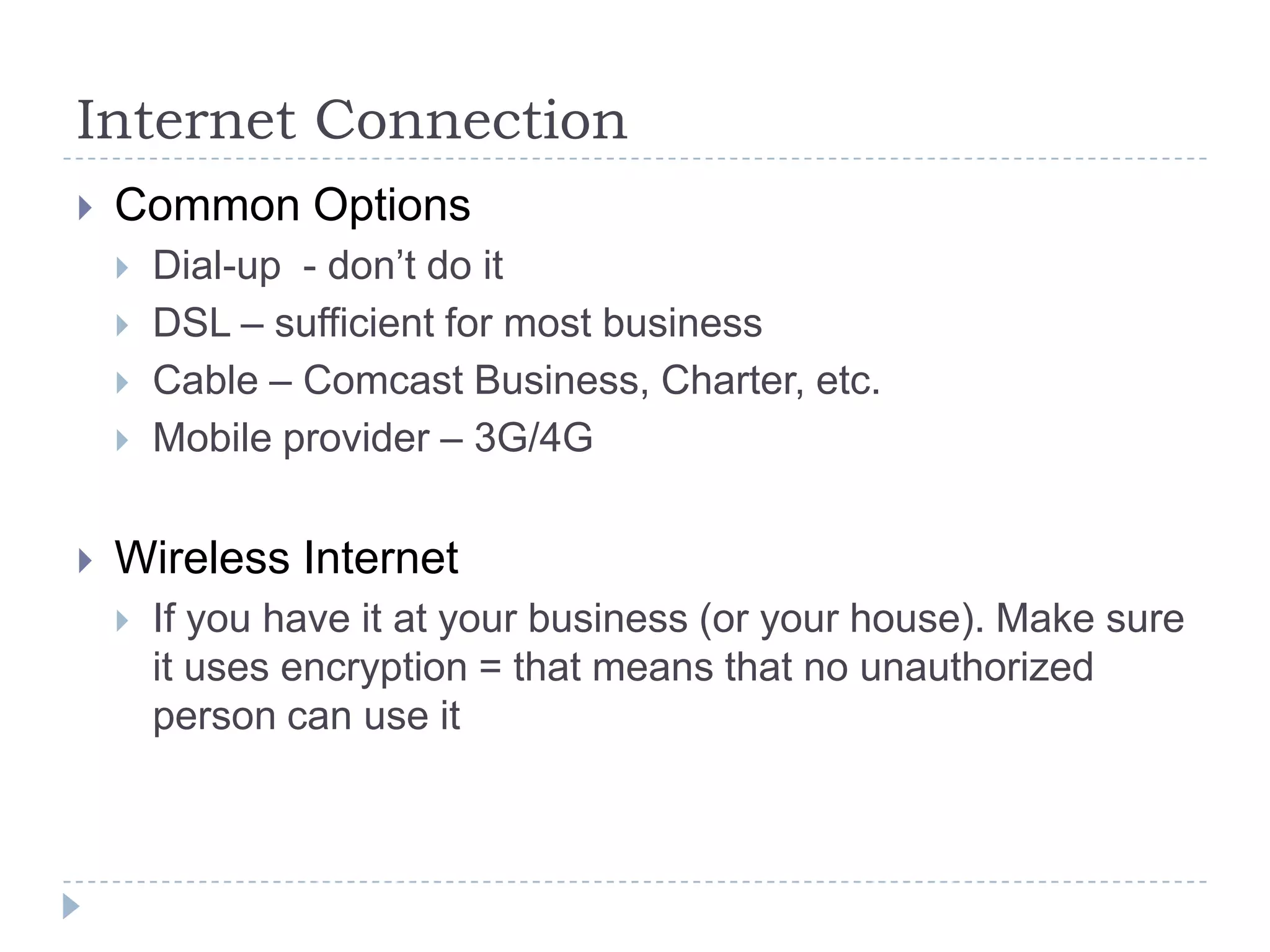 Internet ConnectionCommon OptionsDial-up  - don’t do itDSL – sufficient for most businessCable – Comcast Business, Charter, etc.Mobile provider – 3G/4GWireless InternetIf you have it at your business (or your house). Make sure it uses encryption = that means that no unauthorized person can use it