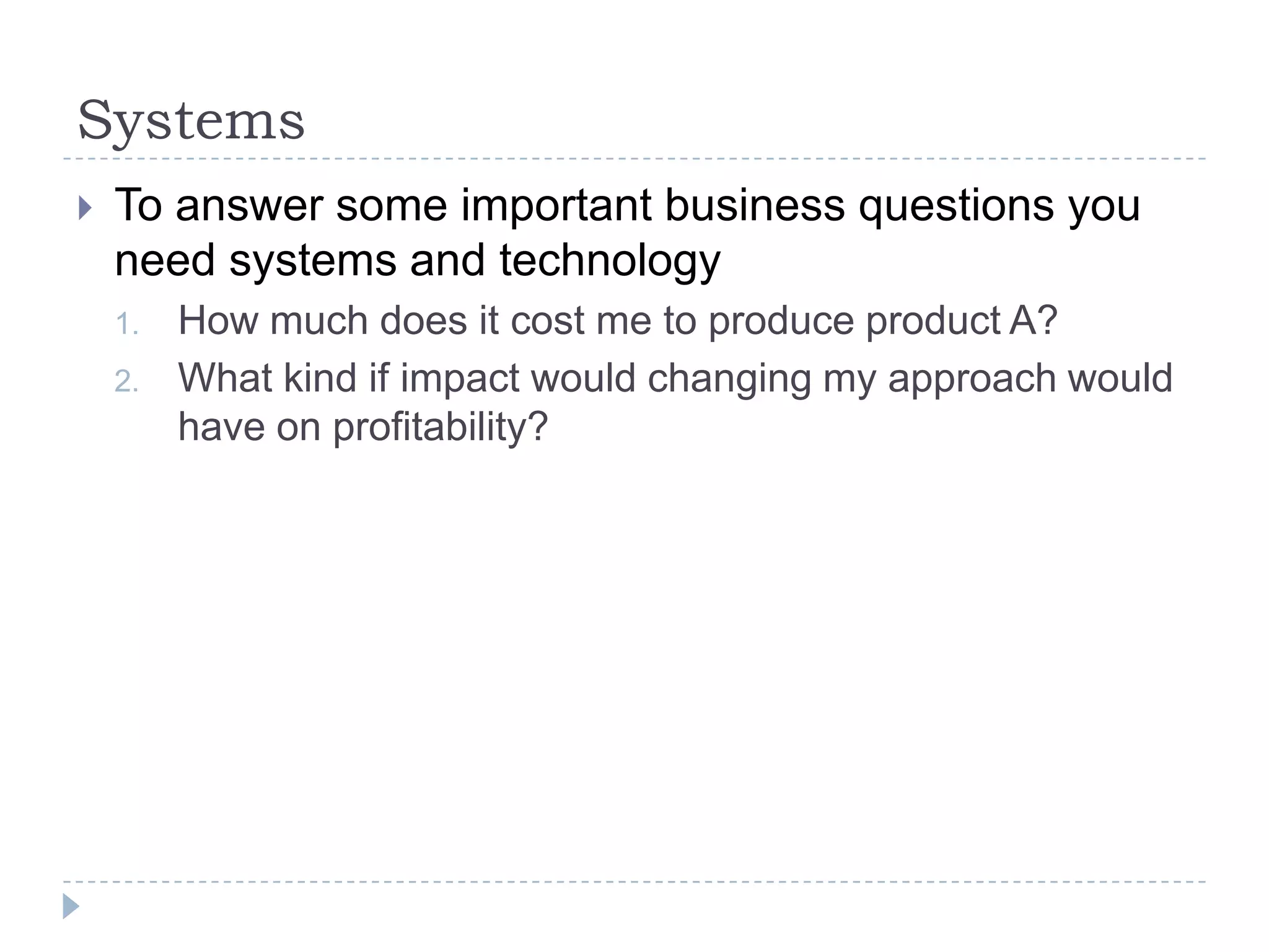 SystemsTo answer some important business questions you need systems and technologyHow much does it cost me to produce product A?What kind if impact would changing my approach would have on profitability?