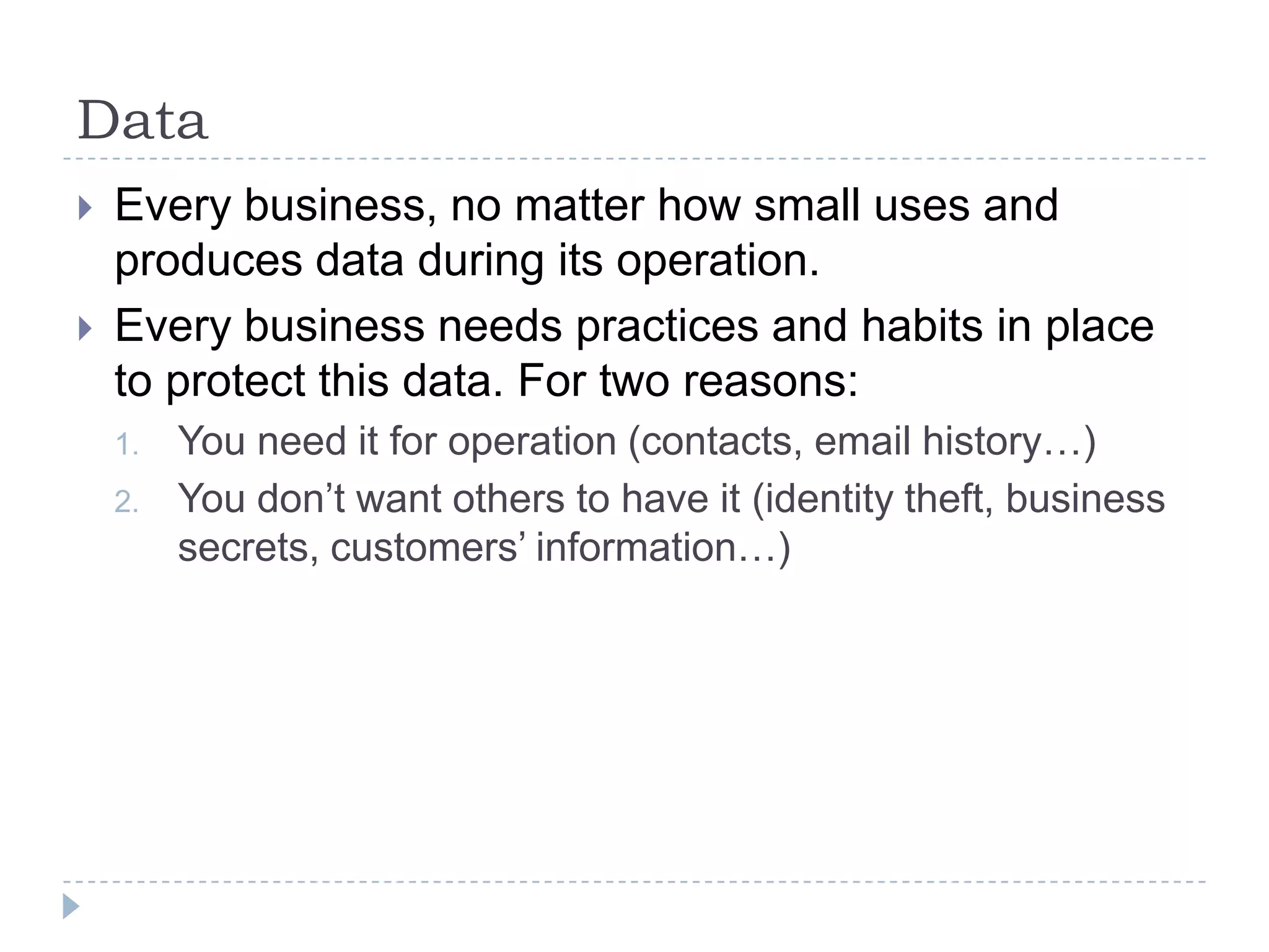 DataEvery business, no matter how small uses and produces data during its operation.Every business needs practices and habits in place to protect this data. For two reasons:You need it for operation (contacts, email history…)You don’t want others to have it (identity theft, business secrets, customers’ information…)