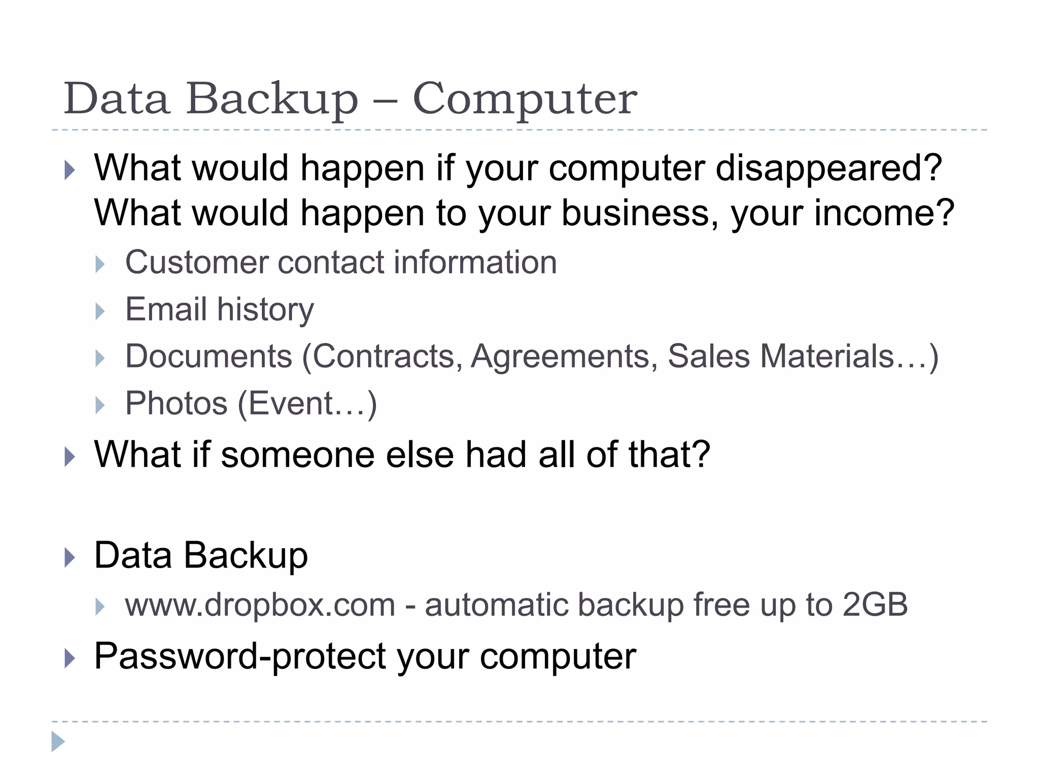 Data Backup – ComputerWhat would happen if your computer disappeared? What would happen to your business, your income?Customer contact informationEmail historyDocuments (Contracts, Agreements, Sales Materials…)Photos (Event…)What if someone else had all of that?Data Backupwww.dropbox.com - automatic backup free up to 2GBPassword-protect your computer
